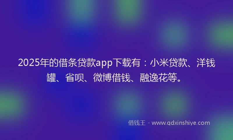 2025年的借条贷款app下载有：小米贷款、洋钱罐、省呗、微博借钱、融逸花等。