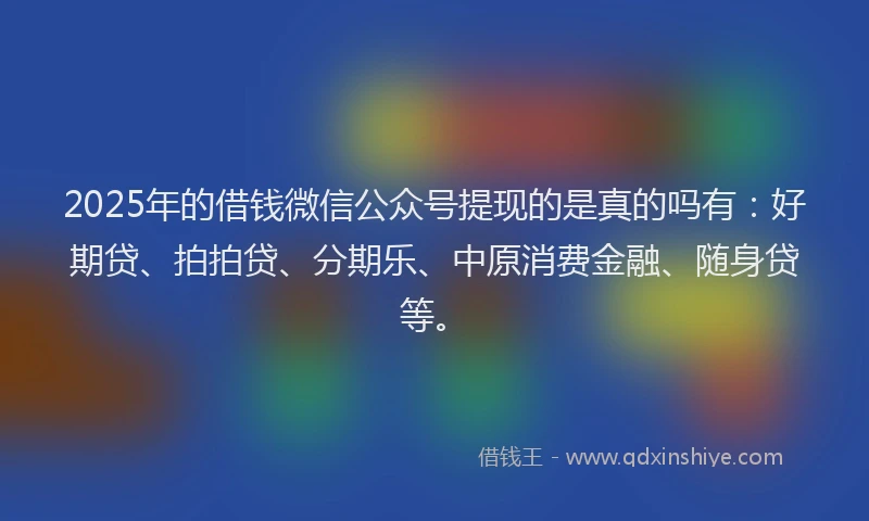 2025年的借钱微信公众号提现的是真的吗有：好期贷、拍拍贷、分期乐、中原消费金融、随身贷等。