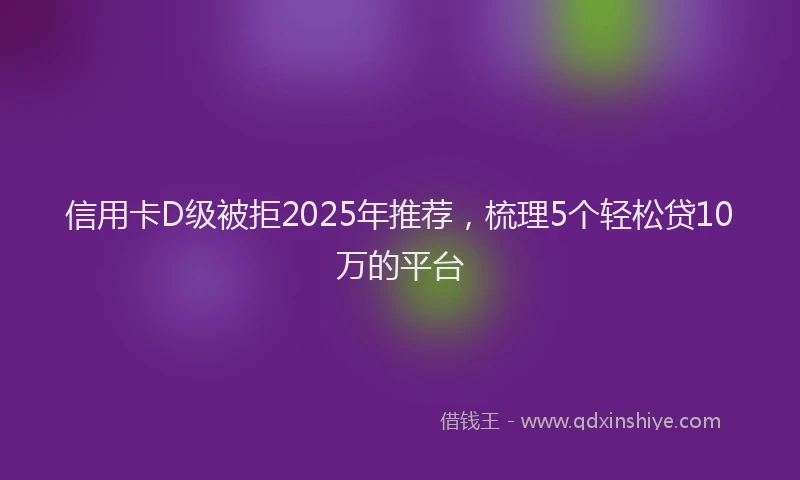 信用卡D级被拒2025年推荐，梳理5个轻松贷10万的平台