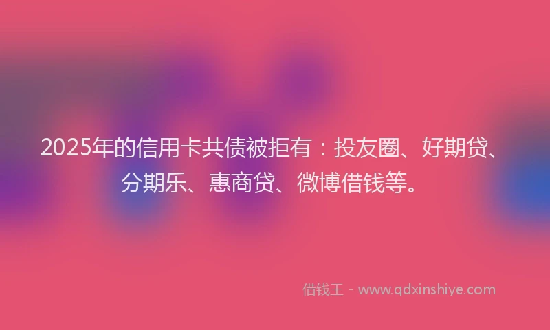 2025年的信用卡共债被拒有：投友圈、好期贷、分期乐、惠商贷、微博借钱等。