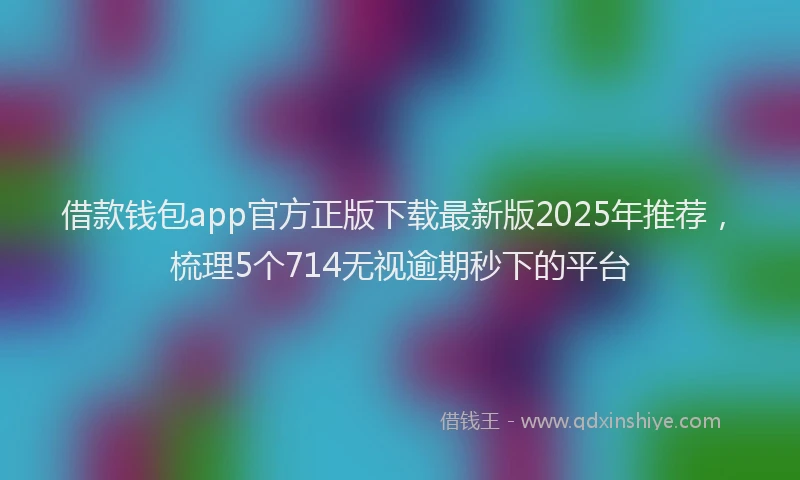 借款钱包app官方正版下载最新版2025年推荐，梳理5个714无视逾期秒下的平台