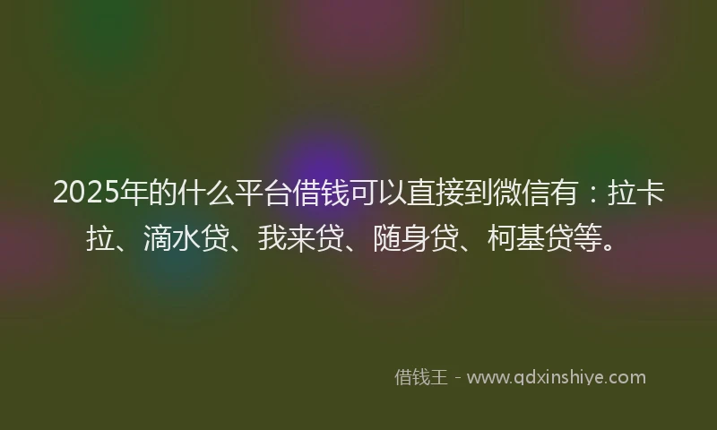 2025年的什么平台借钱可以直接到微信有：拉卡拉、滴水贷、我来贷、随身贷、柯基贷等。