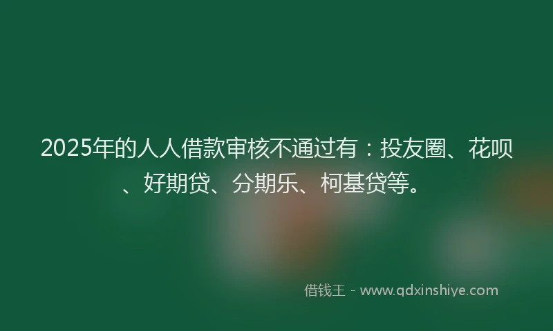 2025年的人人借款审核不通过有：投友圈、花呗、好期贷、分期乐、柯基贷等。