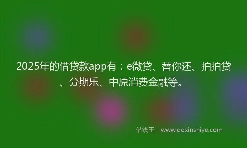 2025年的借贷款app有：e微贷、替你还、拍拍贷、分期乐、中原消费金融等。