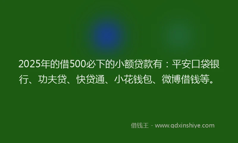 2025年的借500必下的小额贷款有：平安口袋银行、功夫贷、快贷通、小花钱包、微博借钱等。