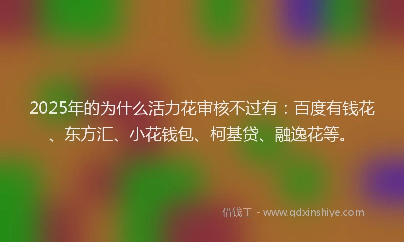 2025年的为什么活力花审核不过有：百度有钱花、东方汇、小花钱包、柯基贷、融逸花等。