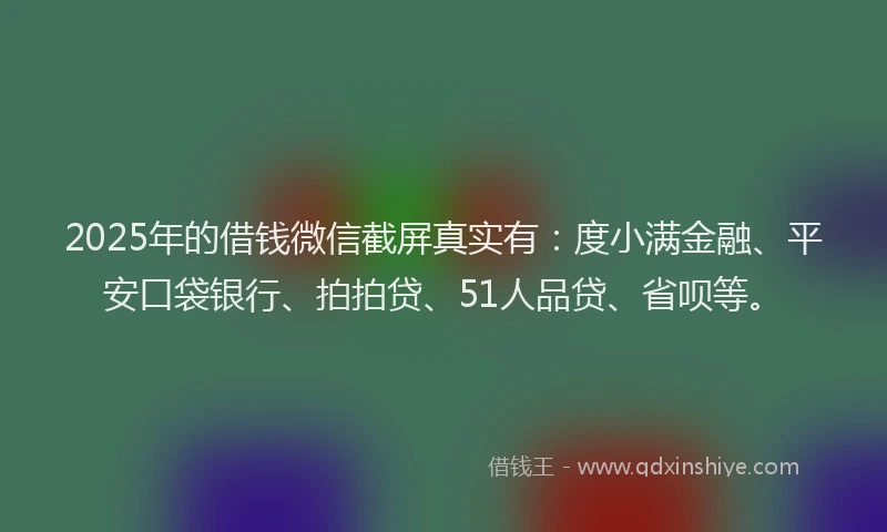 2025年的借钱微信截屏真实有：度小满金融、平安口袋银行、拍拍贷、51人品贷、省呗等。