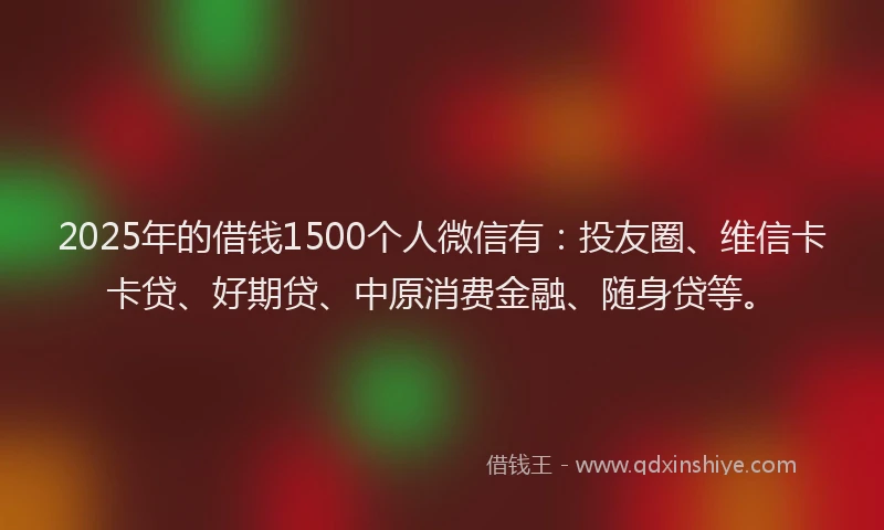 2025年的借钱1500个人微信有：投友圈、维信卡卡贷、好期贷、中原消费金融、随身贷等。