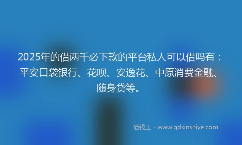 2025年的借两千必下款的平台私人可以借吗有：平安口袋银行、花呗、安逸花、中原消费金融、随身贷等。