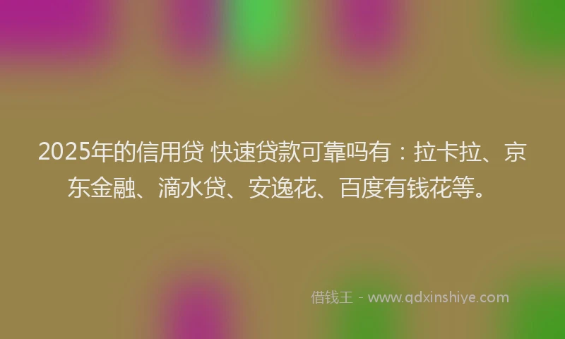 2025年的信用贷 快速贷款可靠吗有：拉卡拉、京东金融、滴水贷、安逸花、百度有钱花等。