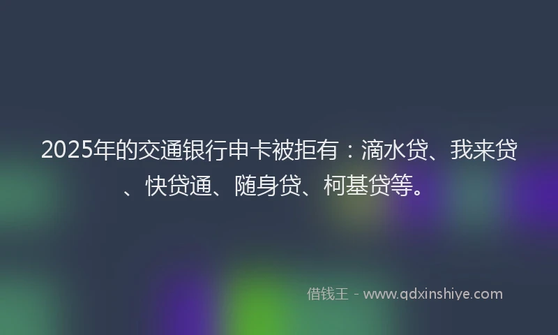 2025年的交通银行申卡被拒有：滴水贷、我来贷、快贷通、随身贷、柯基贷等。