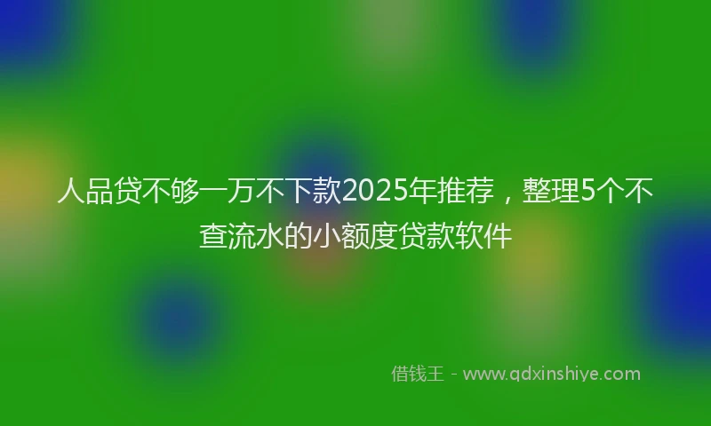 人品贷不够一万不下款2025年推荐，整理5个不查流水的小额度贷款软件