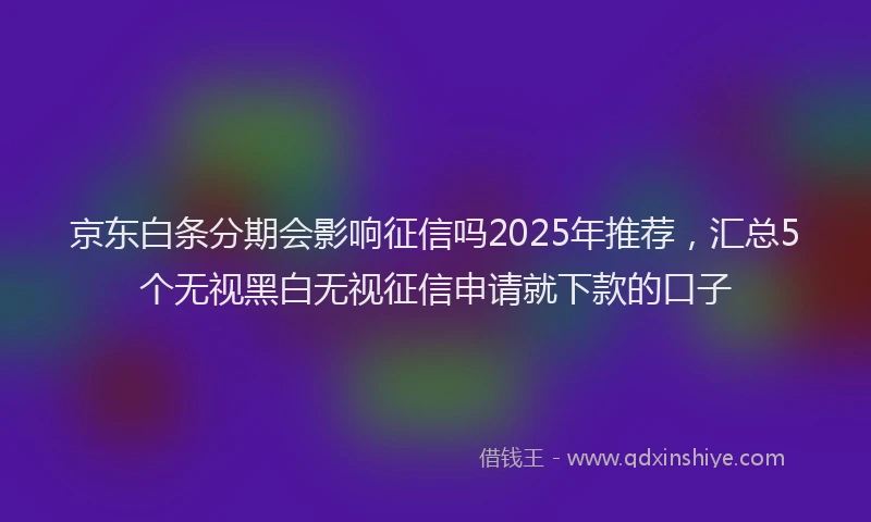 京东白条分期会影响征信吗2025年推荐，汇总5个无视黑白无视征信申请就下款的口子