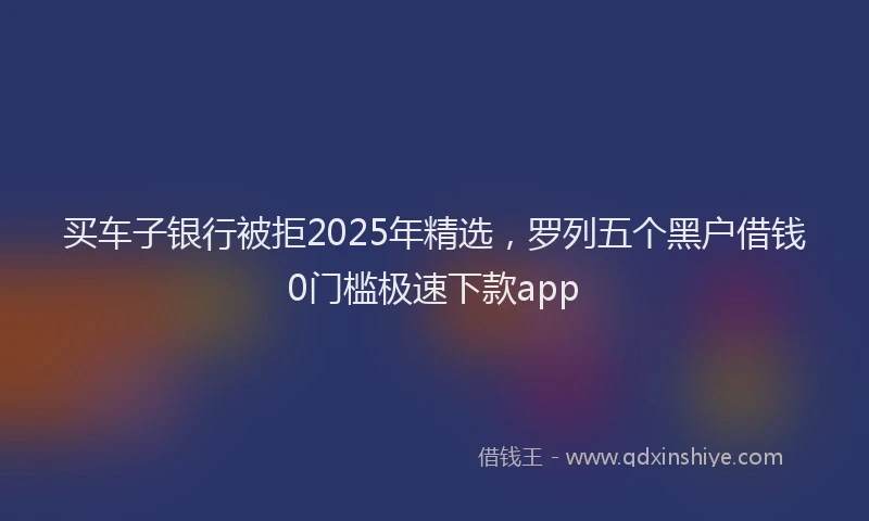 买车子银行被拒2025年精选，罗列五个黑户借钱0门槛极速下款app