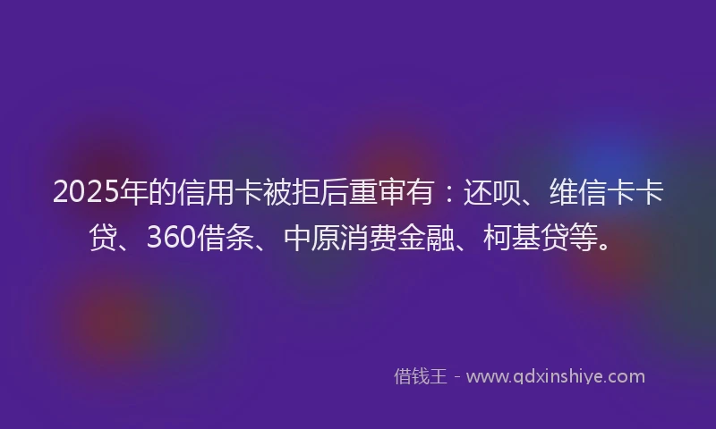2025年的信用卡被拒后重审有：还呗、维信卡卡贷、360借条、中原消费金融、柯基贷等。