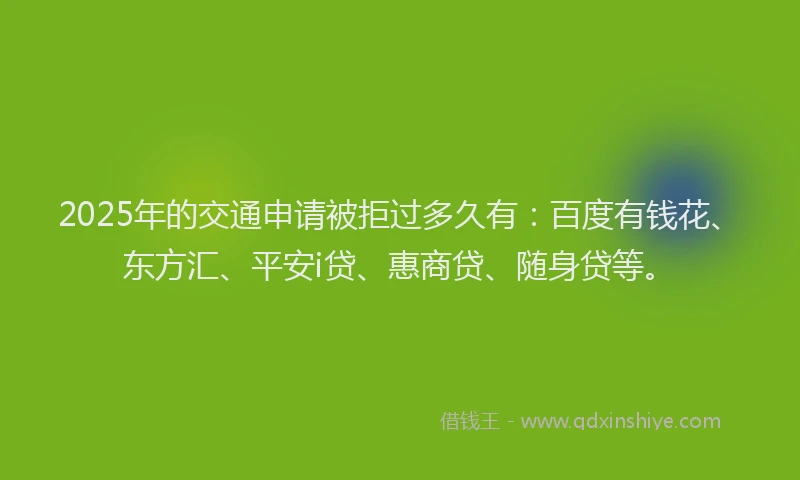 2025年的交通申请被拒过多久有：百度有钱花、东方汇、平安i贷、惠商贷、随身贷等。