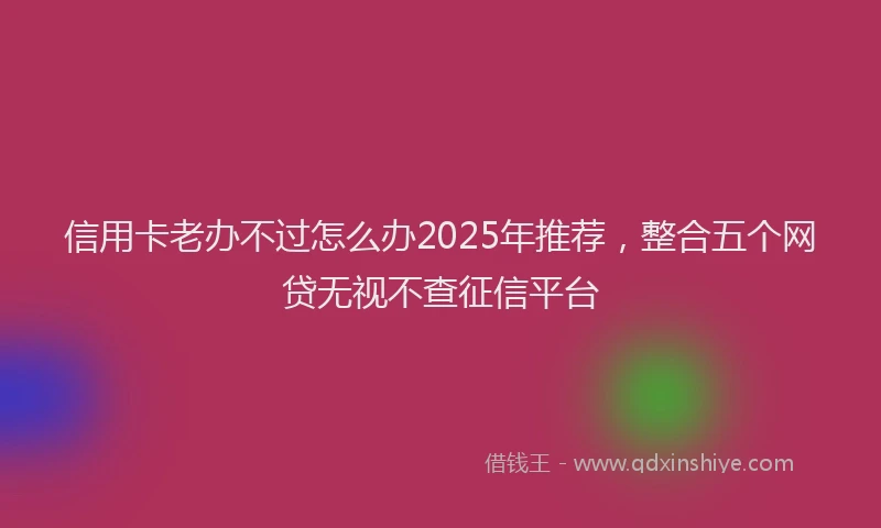 信用卡老办不过怎么办2025年推荐，整合五个网贷无视不查征信平台