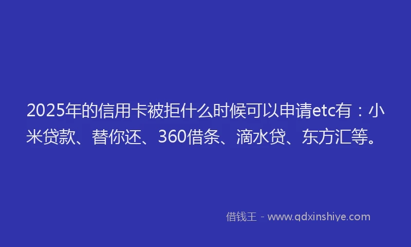 2025年的信用卡被拒什么时候可以申请etc有：小米贷款、替你还、360借条、滴水贷、东方汇等。