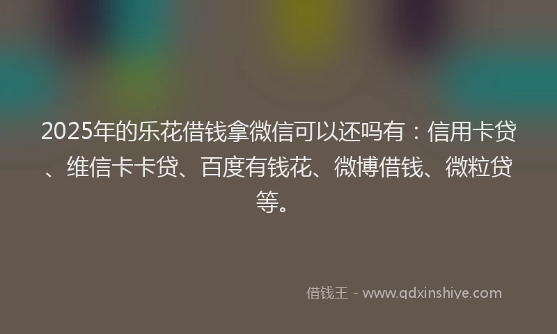 2025年的乐花借钱拿微信可以还吗有：信用卡贷、维信卡卡贷、百度有钱花、微博借钱、微粒贷等。