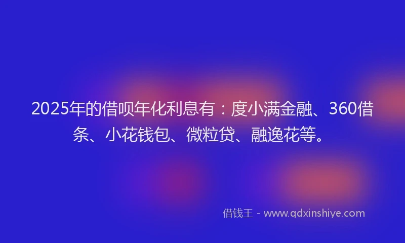 2025年的借呗年化利息有：度小满金融、360借条、小花钱包、微粒贷、融逸花等。