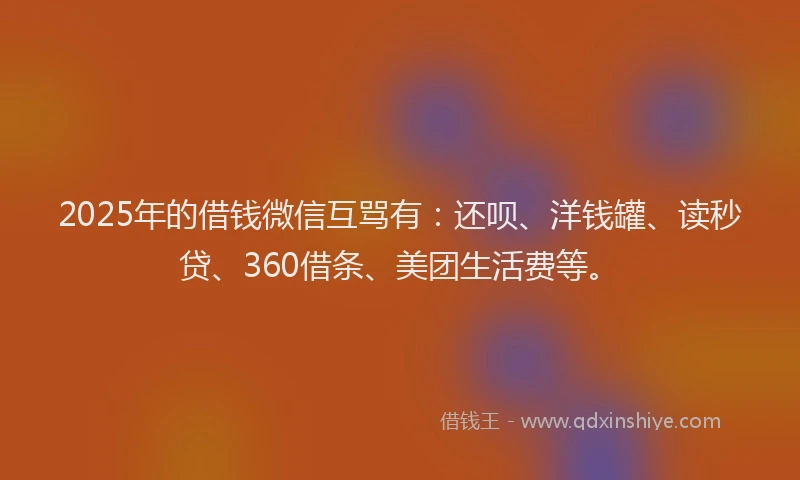 2025年的借钱微信互骂有：还呗、洋钱罐、读秒贷、360借条、美团生活费等。