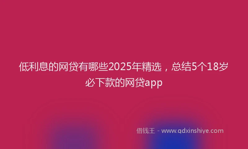 低利息的网贷有哪些2025年精选，总结5个18岁必下款的网贷app