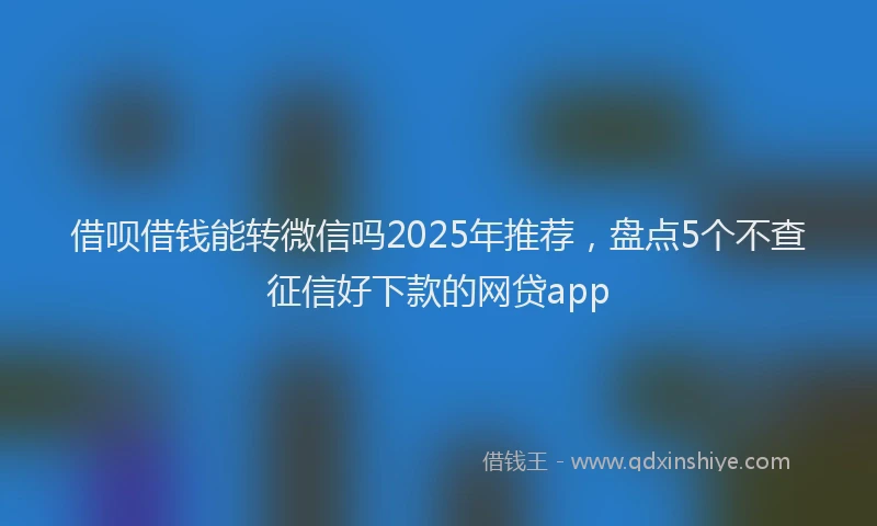 借呗借钱能转微信吗2025年推荐，盘点5个不查征信好下款的网贷app