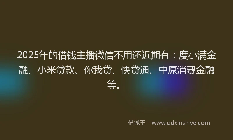 2025年的借钱主播微信不用还近期有：度小满金融、小米贷款、你我贷、快贷通、中原消费金融等。