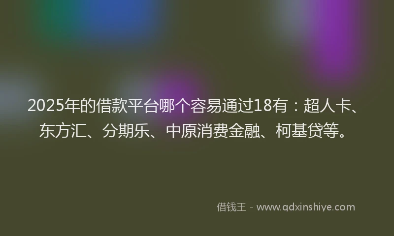 2025年的借款平台哪个容易通过18有：超人卡、东方汇、分期乐、中原消费金融、柯基贷等。