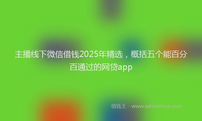 主播线下微信借钱2025年精选，概括五个能百分百通过的网贷app