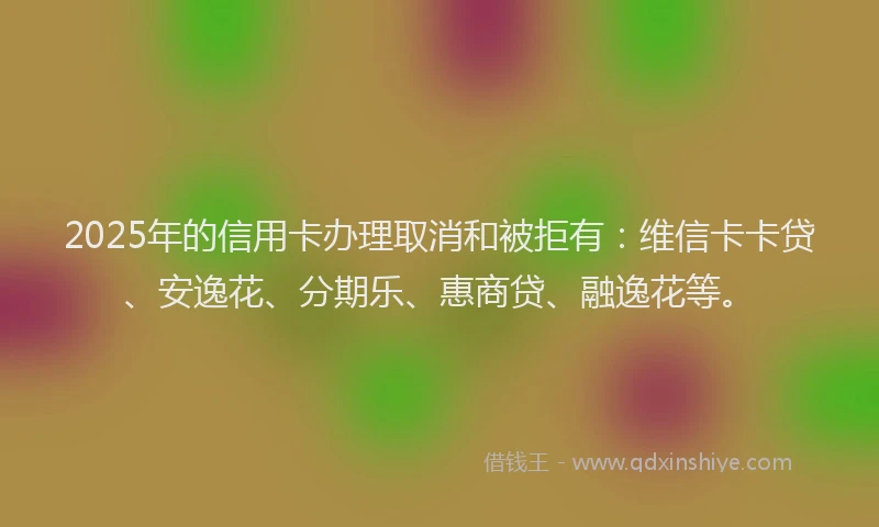 2025年的信用卡办理取消和被拒有：维信卡卡贷、安逸花、分期乐、惠商贷、融逸花等。