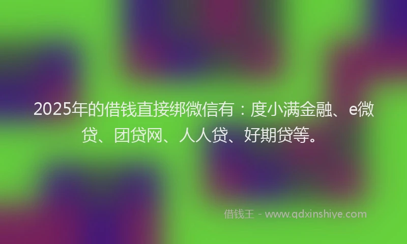 2025年的借钱直接绑微信有：度小满金融、e微贷、团贷网、人人贷、好期贷等。