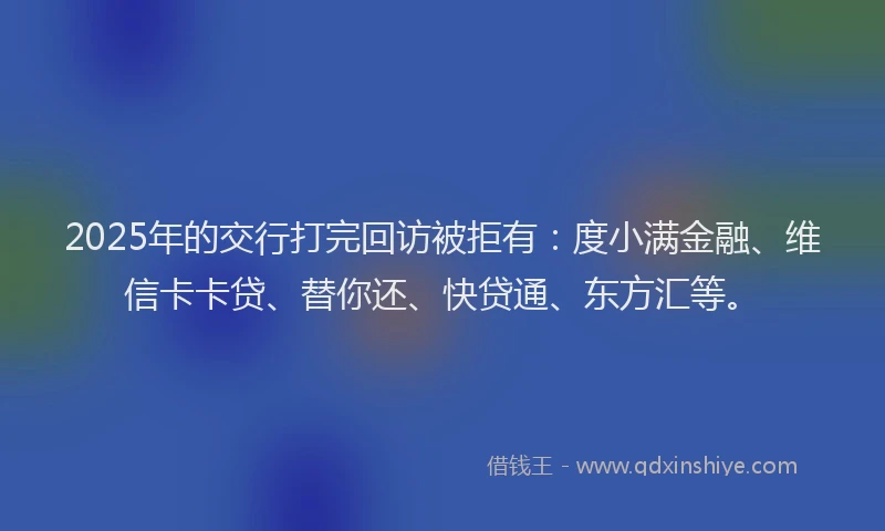 2025年的交行打完回访被拒有：度小满金融、维信卡卡贷、替你还、快贷通、东方汇等。