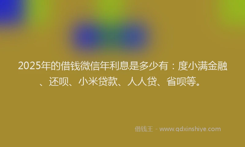 2025年的借钱微信年利息是多少有：度小满金融、还呗、小米贷款、人人贷、省呗等。