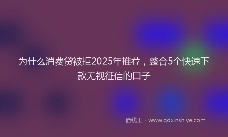 为什么消费贷被拒2025年推荐，整合5个快速下款无视征信的口子