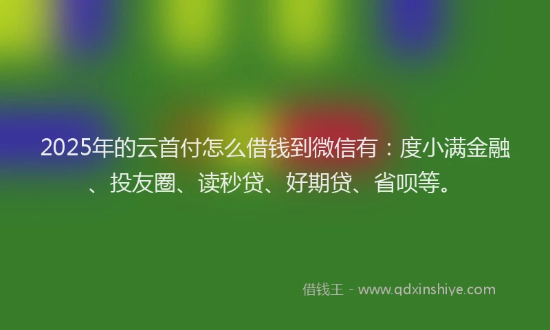 2025年的云首付怎么借钱到微信有：度小满金融、投友圈、读秒贷、好期贷、省呗等。