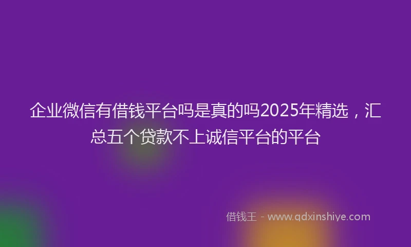 企业微信有借钱平台吗是真的吗2025年精选，汇总五个贷款不上诚信平台的平台