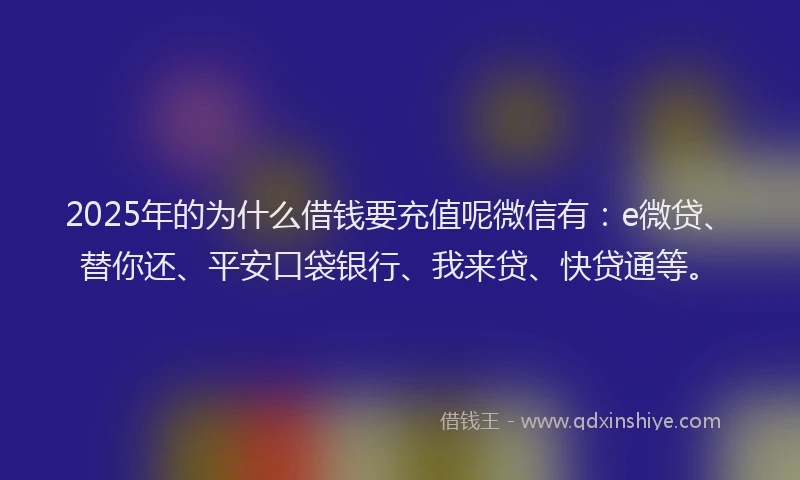 2025年的为什么借钱要充值呢微信有：e微贷、替你还、平安口袋银行、我来贷、快贷通等。