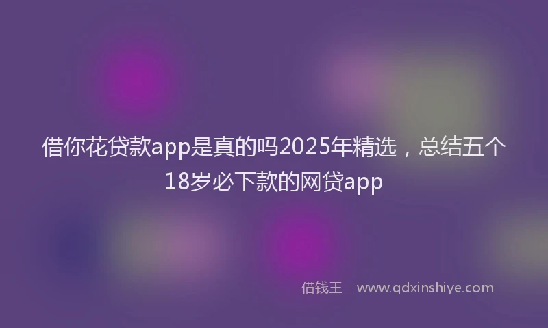 借你花贷款app是真的吗2025年精选，总结五个18岁必下款的网贷app