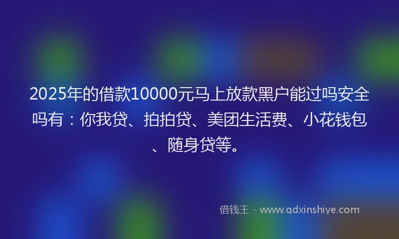 2025年的借款10000元马上放款黑户能过吗安全吗有：你我贷、拍拍贷、美团生活费、小花钱包、随身贷等。