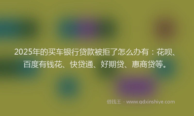 2025年的买车银行贷款被拒了怎么办有：花呗、百度有钱花、快贷通、好期贷、惠商贷等。