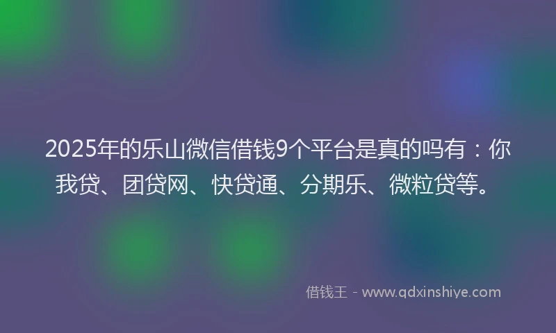 2025年的乐山微信借钱9个平台是真的吗有：你我贷、团贷网、快贷通、分期乐、微粒贷等。