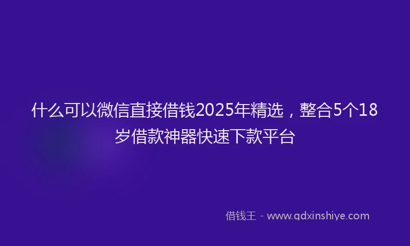 什么可以微信直接借钱2025年精选，整合5个18岁借款神器快速下款平台