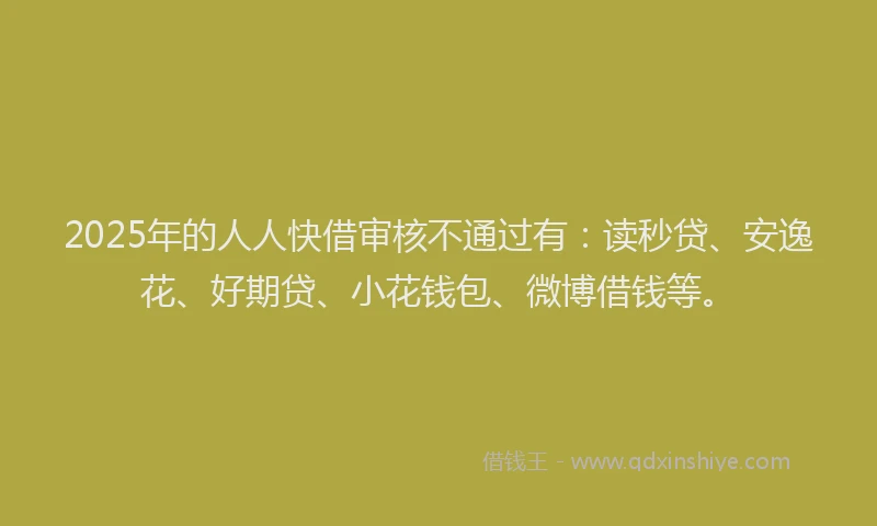 2025年的人人快借审核不通过有：读秒贷、安逸花、好期贷、小花钱包、微博借钱等。