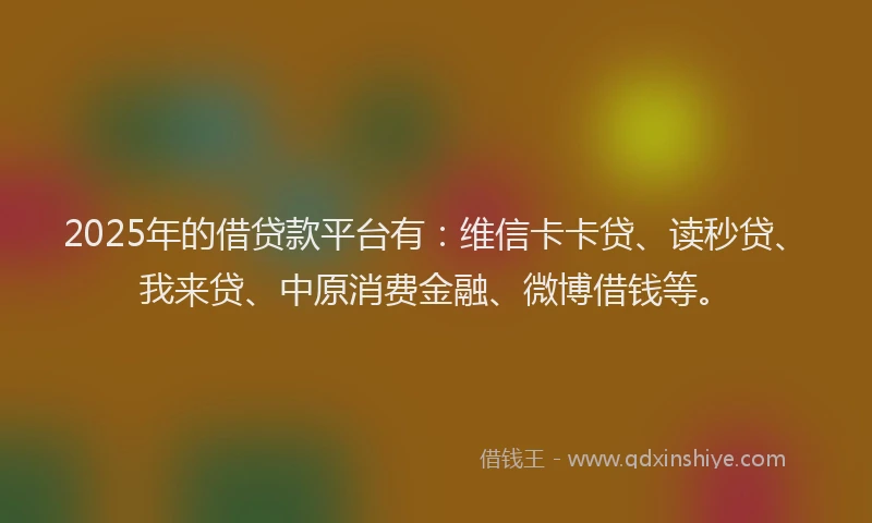 2025年的借贷款平台有：维信卡卡贷、读秒贷、我来贷、中原消费金融、微博借钱等。