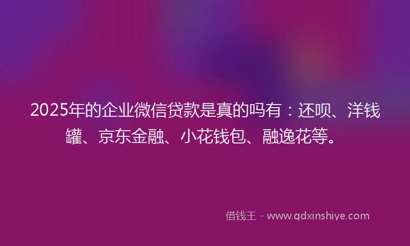 2025年的企业微信贷款是真的吗有：还呗、洋钱罐、京东金融、小花钱包、融逸花等。