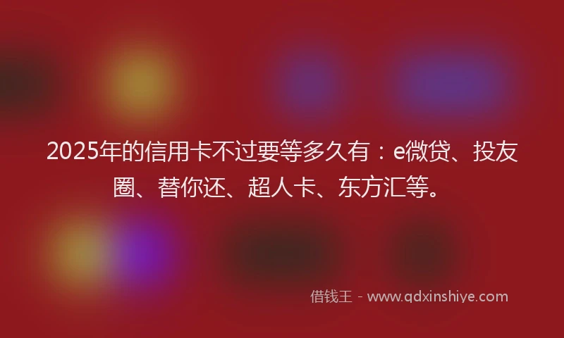 2025年的信用卡不过要等多久有：e微贷、投友圈、替你还、超人卡、东方汇等。