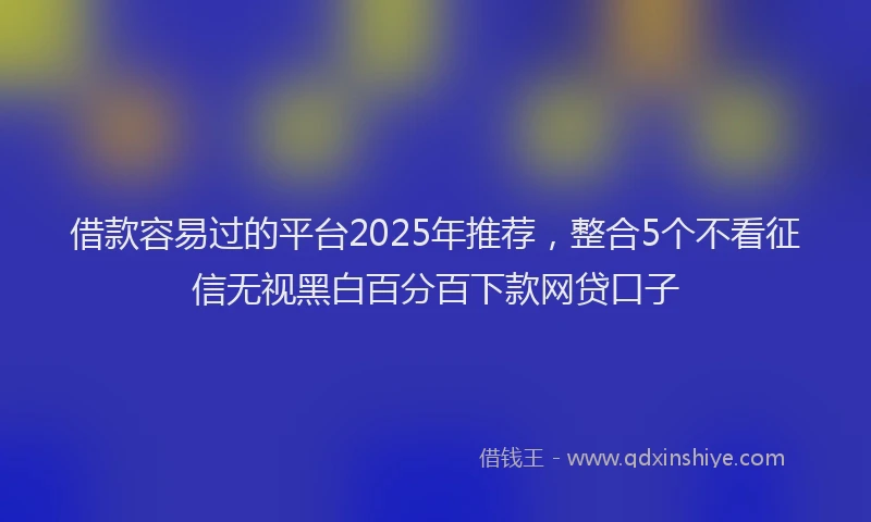 借款容易过的平台2025年推荐，整合5个不看征信无视黑白百分百下款网贷口子