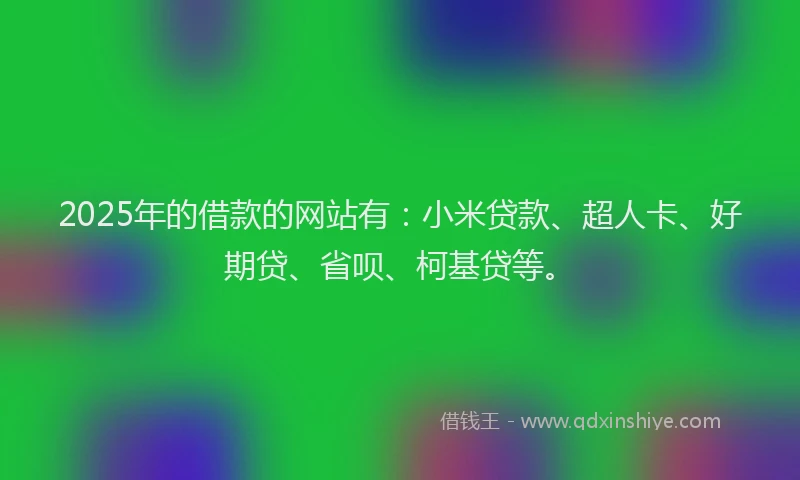 2025年的借款的网站有：小米贷款、超人卡、好期贷、省呗、柯基贷等。