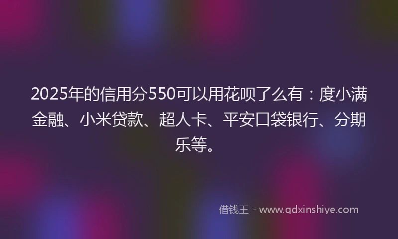 2025年的信用分550可以用花呗了么有：度小满金融、小米贷款、超人卡、平安口袋银行、分期乐等。